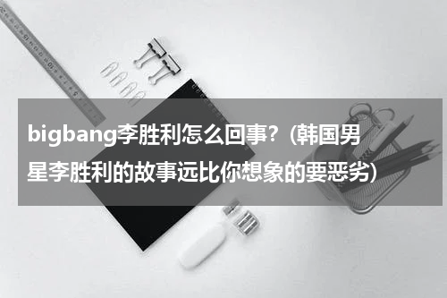 bigbang李胜利怎么回事？(韩国男星李胜利的故事远比你想象的要恶劣)