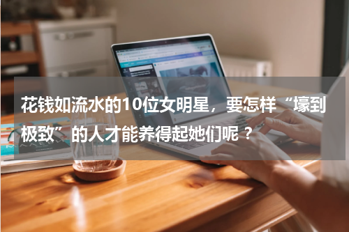 花钱如流水的10位女明星，要怎样“壕到极致”的人才能养得起她们呢 ？