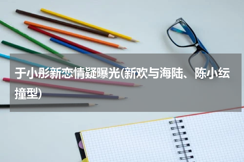 于小彤新恋情疑曝光(新欢与海陆、陈小纭撞型)