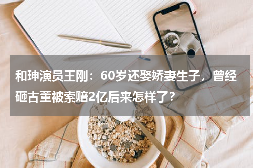 和珅演员王刚：60岁还娶娇妻生子，曾经砸古董被索赔2亿后来怎样了？