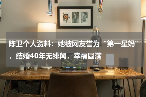 陈卫个人资料：她被网友誉为“第一星妈”，结婚40年无绯闻，幸福圆满
