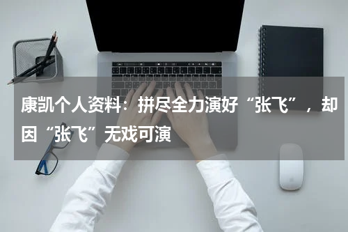 康凯个人资料：拼尽全力演好“张飞”，却因“张飞”无戏可演