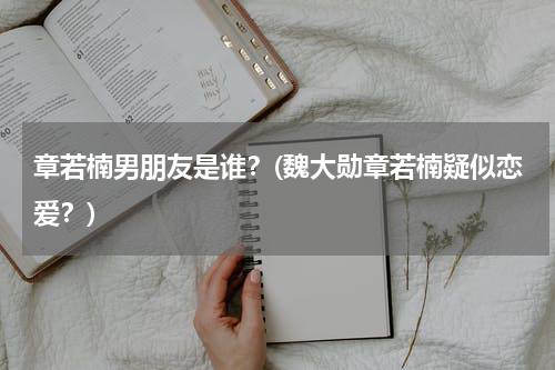 章若楠男朋友是谁？(魏大勋章若楠疑似恋爱？)