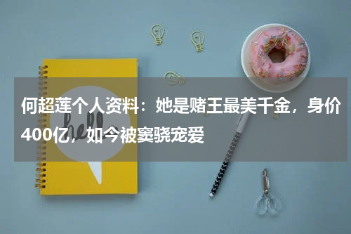 何超莲个人资料：她是赌王最美千金，身价400亿，如今被窦骁宠爱