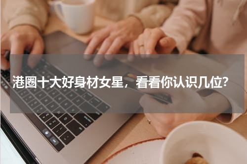 港圈十大好身材女星，看看你认识几位？