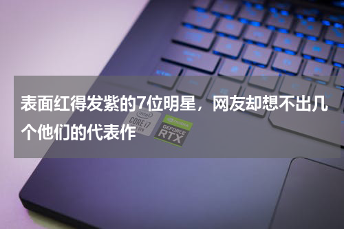表面红得发紫的7位明星，网友却想不出几个他们的代表作