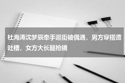 杜海涛沈梦辰牵手逛街被偶遇，男方穿搭遭吐槽，女方大长腿抢镜