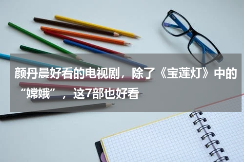 颜丹晨好看的电视剧，除了《宝莲灯》中的“嫦娥”，这7部也好看