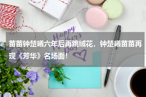 苗苗钟楚曦六年后再跳绒花，钟楚曦苗苗再现《芳华》名场面！