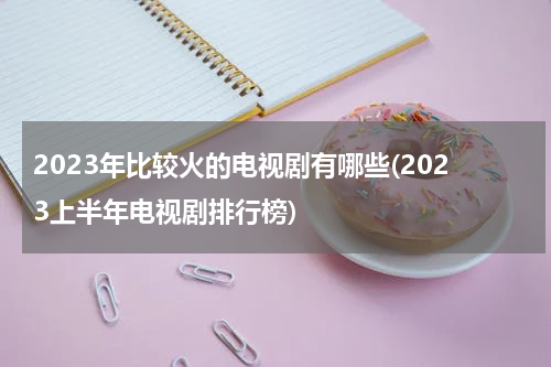 2023年比较火的电视剧有哪些(2023上半年电视剧排行榜)
