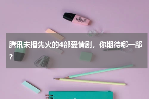 腾讯未播先火的4部爱情剧，你期待哪一部？