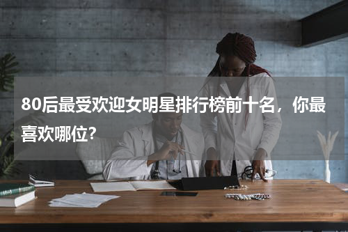 80后最受欢迎女明星排行榜前十名，你最喜欢哪位？