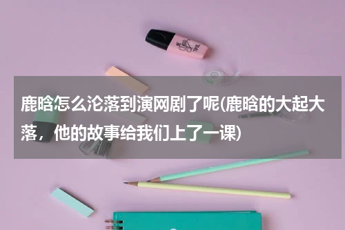 鹿晗怎么沦落到演网剧了呢(鹿晗的大起大落，他的故事给我们上了一课)