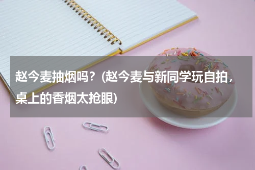 赵今麦抽烟吗？(赵今麦与新同学玩自拍，桌上的香烟太抢眼)