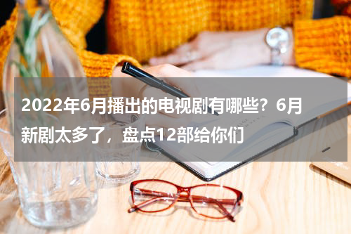 2022年6月播出的电视剧有哪些？6月新剧太多了，盘点12部给你们