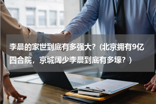 李晨的家世到底有多强大？(北京拥有9亿四合院，京城阔少李晨到底有多壕？)