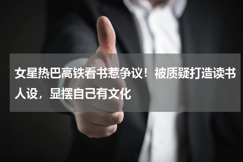 女星热巴高铁看书惹争议！被质疑打造读书人设，显摆自己有文化