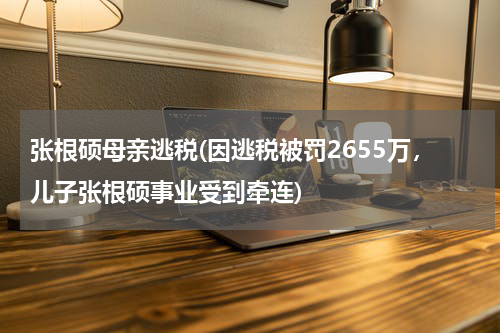 张根硕母亲逃税(因逃税被罚2655万，儿子张根硕事业受到牵连)
