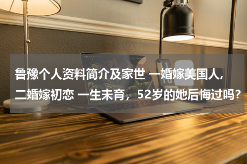 鲁豫个人资料简介及家世 一婚嫁美国人,二婚嫁初恋 一生未育，52岁的她后悔过吗？