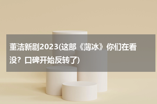 董洁新剧2023(这部《薄冰》你们在看没？口碑开始反转了)