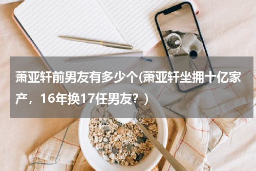萧亚轩前男友有多少个(萧亚轩坐拥十亿家产，16年换17任男友？)