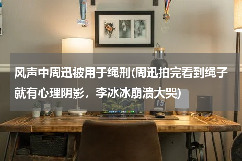 风声中周迅被用于绳刑(周迅拍完看到绳子就有心理阴影，李冰冰崩溃大哭)
