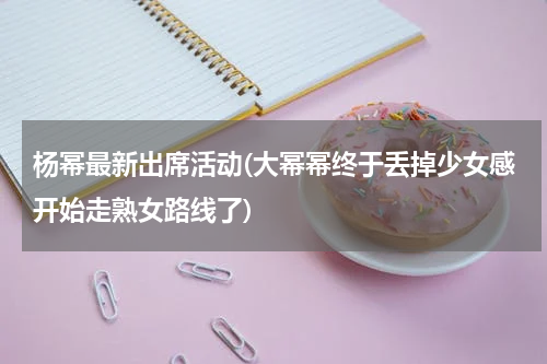杨幂最新出席活动(大幂幂终于丢掉少女感开始走熟女路线了)