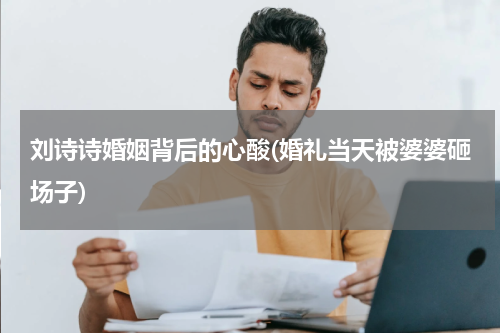 刘诗诗婚姻背后的心酸(婚礼当天被婆婆砸场子)