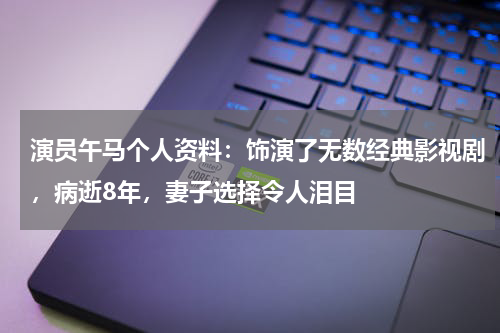 演员午马个人资料：饰演了无数经典影视剧，病逝8年，妻子选择令人泪目