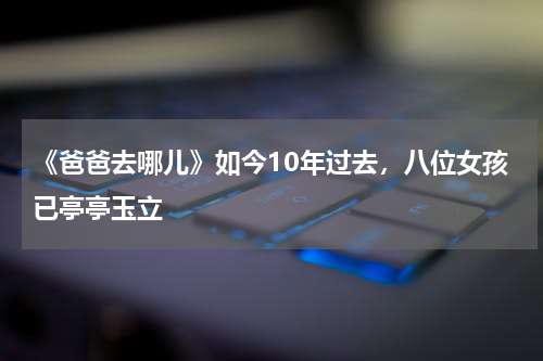 《爸爸去哪儿》如今10年过去，八位女孩已亭亭玉立