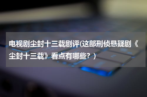电视剧尘封十三载剧评(这部刑侦悬疑剧《尘封十三载》看点有哪些？)