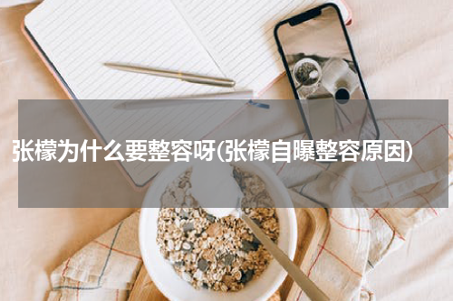 张檬为什么要整容呀(张檬自曝整容原因)