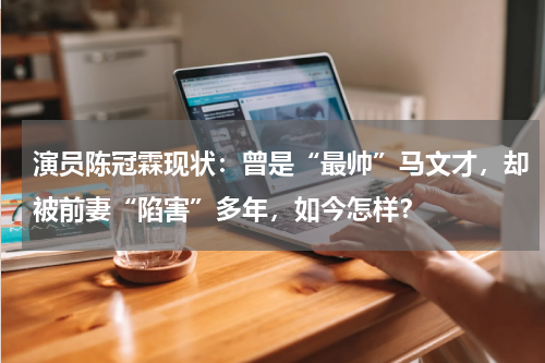 演员陈冠霖现状：曾是“最帅”马文才，却被前妻“陷害”多年，如今怎样？