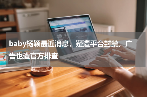 baby杨颖最近消息，疑遭平台封禁，广告也遭官方排查