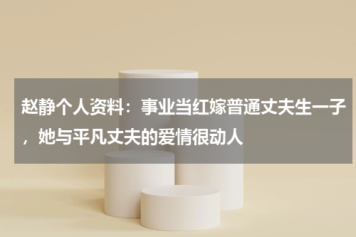 赵静个人资料：事业当红嫁普通丈夫生一子，她与平凡丈夫的爱情很动人