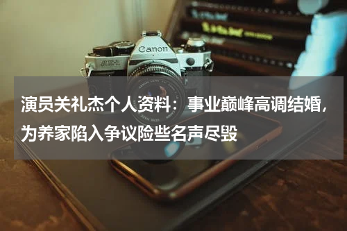 演员关礼杰个人资料：事业巅峰高调结婚，为养家陷入争议险些名声尽毁