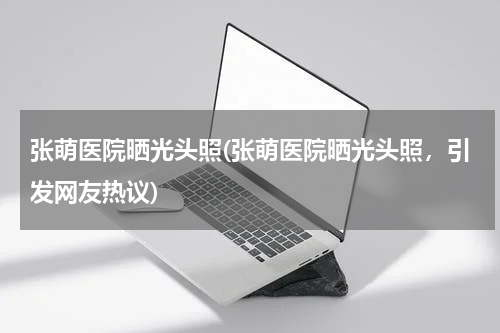 张萌医院晒光头照(张萌医院晒光头照，引发网友热议)