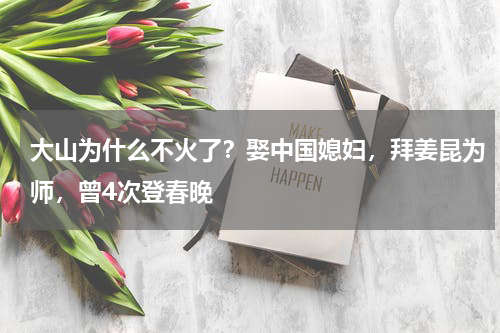 大山为什么不火了？娶中国媳妇，拜姜昆为师，曾4次登春晚