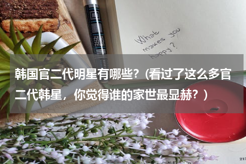 韩国官二代明星有哪些？(看过了这么多官二代韩星，你觉得谁的家世最显赫？)