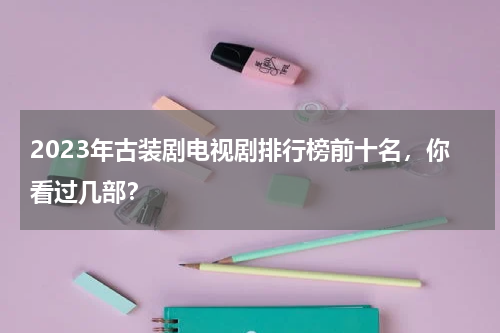 2023年古装剧电视剧排行榜前十名，你看过几部？