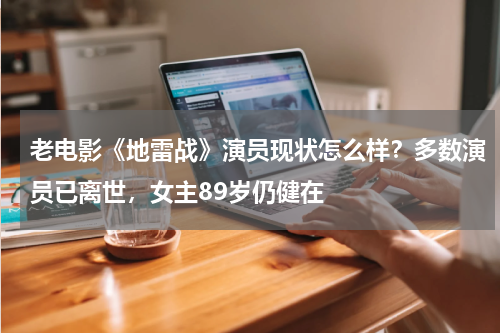 老电影《地雷战》演员现状怎么样？多数演员已离世，女主89岁仍健在