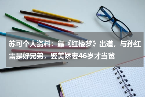 苏可个人资料：靠《红楼梦》出道，与孙红雷是好兄弟，娶美娇妻46岁才当爸
