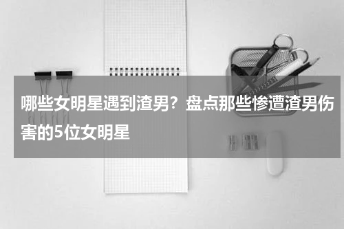 哪些女明星遇到渣男？盘点那些惨遭渣男伤害的5位女明星