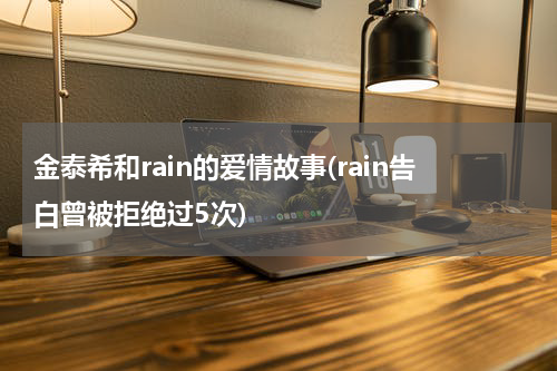 金泰希和rain的爱情故事(rain告白曾被拒绝过5次)