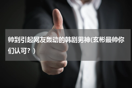 帅到引起网友轰动的韩剧男神(玄彬最帅你们认可？)