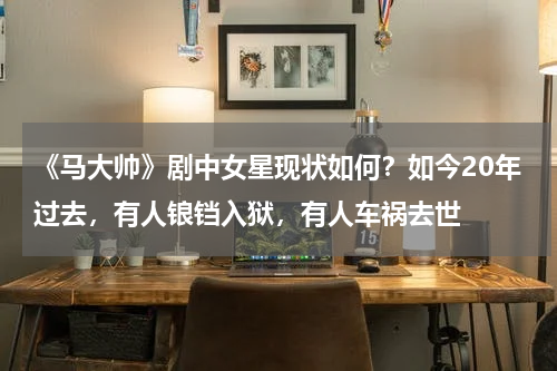 《马大帅》剧中女星现状如何？如今20年过去，有人锒铛入狱，有人车祸去世