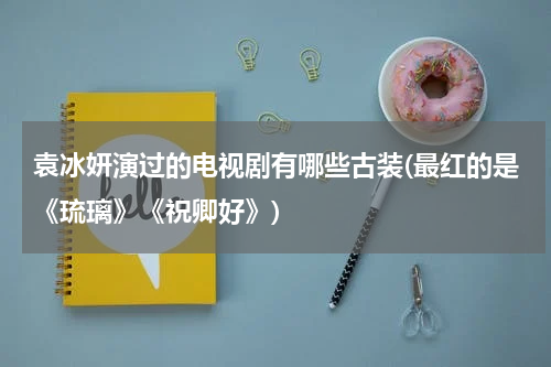 袁冰妍演过的电视剧有哪些古装(最红的是《琉璃》《祝卿好》)