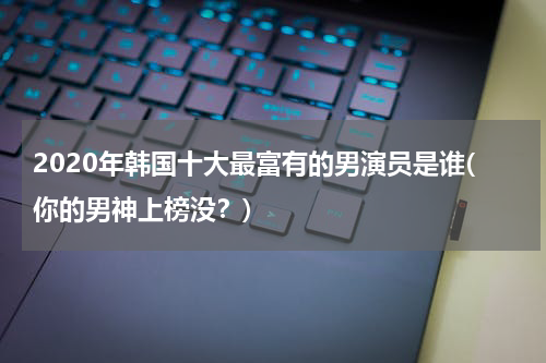 2020年韩国十大最富有的男演员是谁(你的男神上榜没？)