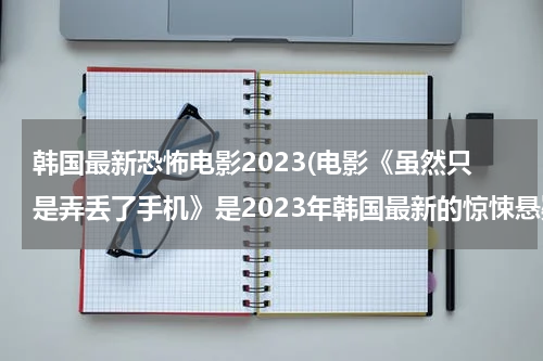 韩国最新恐怖电影2023(电影《虽然只是弄丢了手机》是2023年韩国最新的惊悚悬疑片)