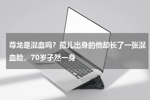 尊龙是混血吗？孤儿出身的他却长了一张混血脸，70岁孑然一身